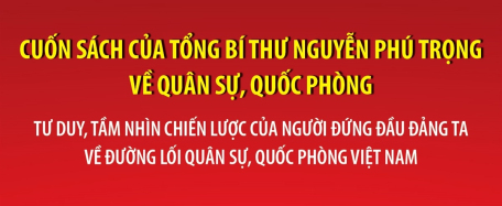 Cuốn sách của Tổng Bí thư Nguyễn Phú Trọng về quân sự, quốc phòng: Tư duy, tầm nhìn chiến lược của người đứng đầu Đảng ta về đường lối quân sự, quốc phòng Việt Nam